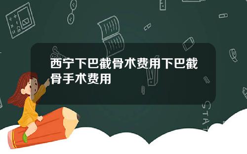 西宁下巴截骨术费用下巴截骨手术费用