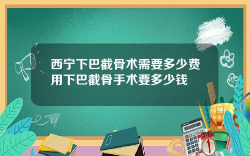 西宁下巴截骨术需要多少费用下巴截骨手术要多少钱