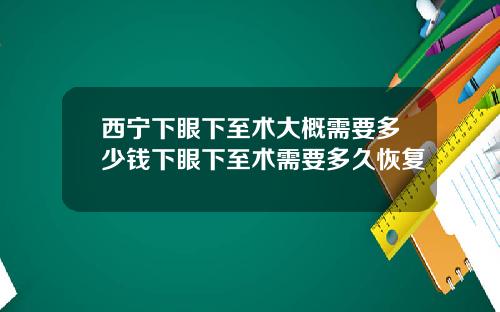 西宁下眼下至术大概需要多少钱下眼下至术需要多久恢复