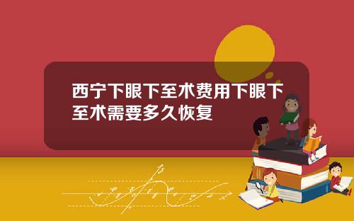 西宁下眼下至术费用下眼下至术需要多久恢复
