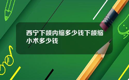 西宁下颌内缩多少钱下颌缩小术多少钱