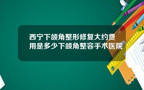 西宁下颌角整形修复大约费用是多少下颌角整容手术医院
