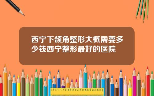 西宁下颌角整形大概需要多少钱西宁整形最好的医院