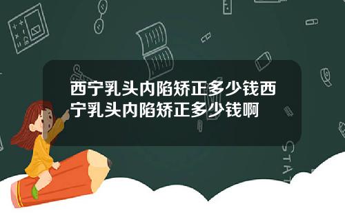 西宁乳头内陷矫正多少钱西宁乳头内陷矫正多少钱啊