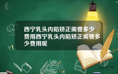 西宁乳头内陷矫正需要多少费用西宁乳头内陷矫正需要多少费用呢