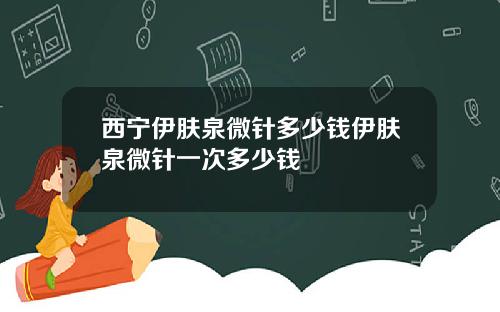西宁伊肤泉微针多少钱伊肤泉微针一次多少钱