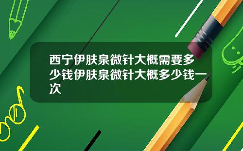 西宁伊肤泉微针大概需要多少钱伊肤泉微针大概多少钱一次