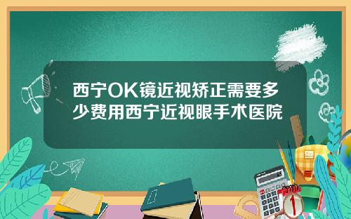 西宁OK镜近视矫正需要多少费用西宁近视眼手术医院