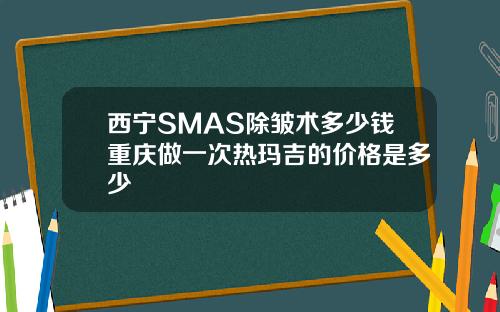 西宁SMAS除皱术多少钱重庆做一次热玛吉的价格是多少