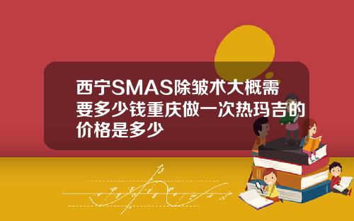 西宁SMAS除皱术大概需要多少钱重庆做一次热玛吉的价格是多少