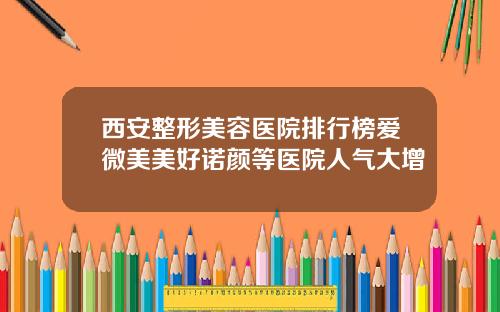 西安整形美容医院排行榜爱微美美好诺颜等医院人气大增