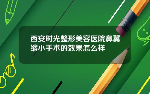 西安时光整形美容医院鼻翼缩小手术的效果怎么样