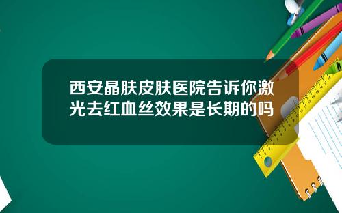 西安晶肤皮肤医院告诉你激光去红血丝效果是长期的吗
