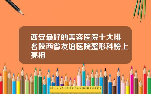 西安最好的美容医院十大排名陕西省友谊医院整形科榜上亮相