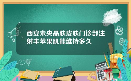 西安未央晶肤皮肤门诊部注射丰苹果肌能维持多久