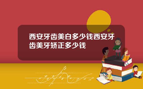 西安牙齿美白多少钱西安牙齿美牙矫正多少钱