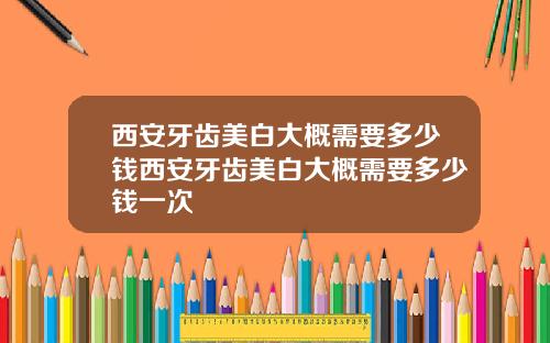西安牙齿美白大概需要多少钱西安牙齿美白大概需要多少钱一次