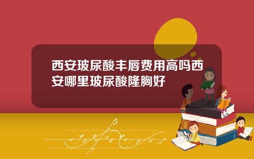西安玻尿酸丰唇费用高吗西安哪里玻尿酸隆胸好