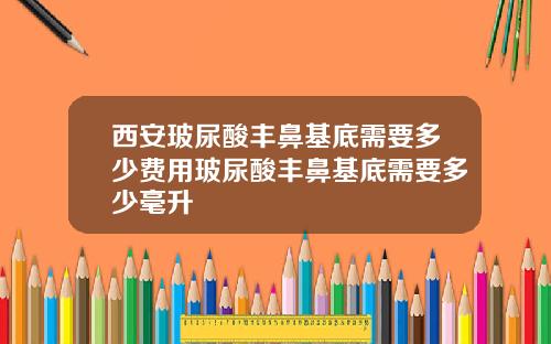 西安玻尿酸丰鼻基底需要多少费用玻尿酸丰鼻基底需要多少毫升