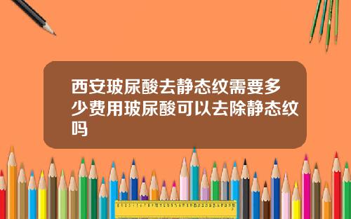 西安玻尿酸去静态纹需要多少费用玻尿酸可以去除静态纹吗