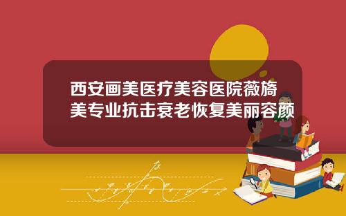 西安画美医疗美容医院薇旖美专业抗击衰老恢复美丽容颜