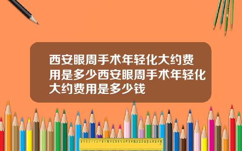 西安眼周手术年轻化大约费用是多少西安眼周手术年轻化大约费用是多少钱