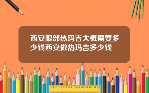 西安眼部热玛吉大概需要多少钱西安做热玛吉多少钱