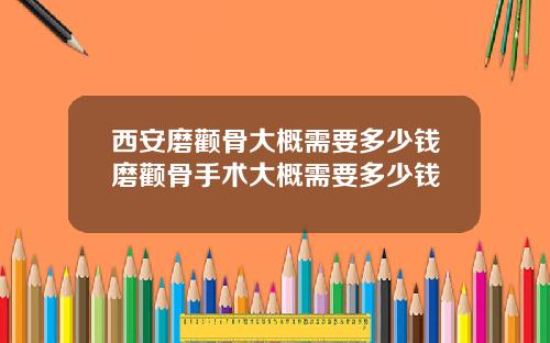 西安磨颧骨大概需要多少钱磨颧骨手术大概需要多少钱