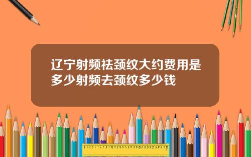 辽宁射频祛颈纹大约费用是多少射频去颈纹多少钱