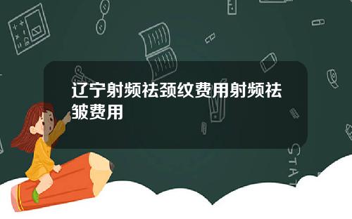 辽宁射频祛颈纹费用射频祛皱费用