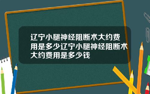辽宁小腿神经阻断术大约费用是多少辽宁小腿神经阻断术大约费用是多少钱