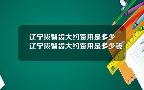 辽宁拔智齿大约费用是多少辽宁拔智齿大约费用是多少钱