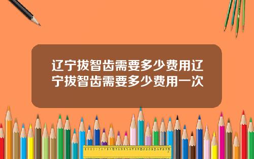 辽宁拔智齿需要多少费用辽宁拔智齿需要多少费用一次