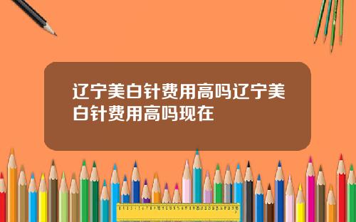 辽宁美白针费用高吗辽宁美白针费用高吗现在