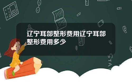 辽宁耳部整形费用辽宁耳部整形费用多少