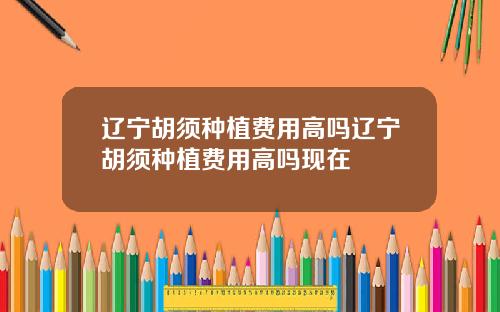 辽宁胡须种植费用高吗辽宁胡须种植费用高吗现在