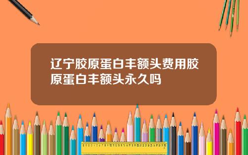 辽宁胶原蛋白丰额头费用胶原蛋白丰额头永久吗