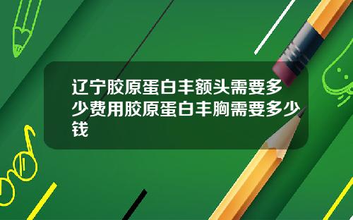 辽宁胶原蛋白丰额头需要多少费用胶原蛋白丰胸需要多少钱