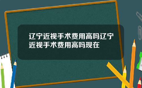 辽宁近视手术费用高吗辽宁近视手术费用高吗现在