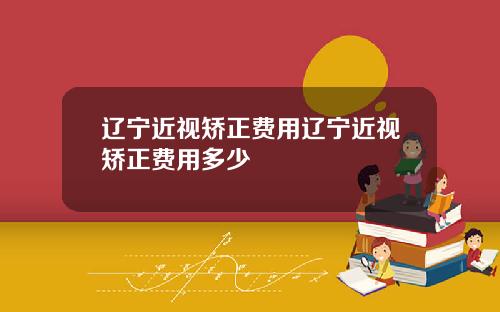 辽宁近视矫正费用辽宁近视矫正费用多少