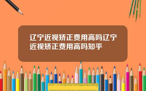辽宁近视矫正费用高吗辽宁近视矫正费用高吗知乎