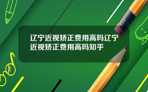 辽宁近视矫正费用高吗辽宁近视矫正费用高吗知乎