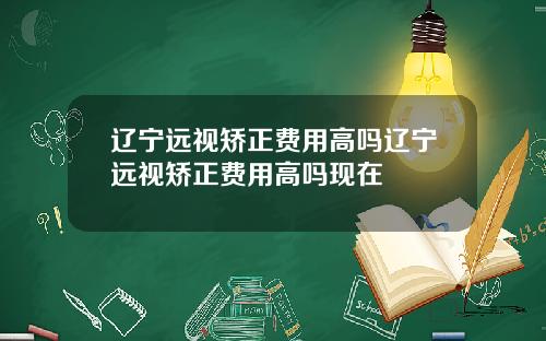 辽宁远视矫正费用高吗辽宁远视矫正费用高吗现在