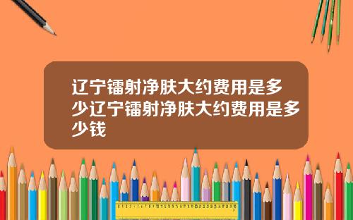 辽宁镭射净肤大约费用是多少辽宁镭射净肤大约费用是多少钱