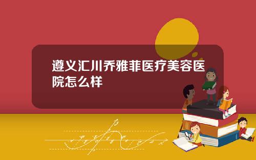 遵义汇川乔雅菲医疗美容医院怎么样