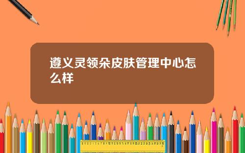 遵义灵领朵皮肤管理中心怎么样