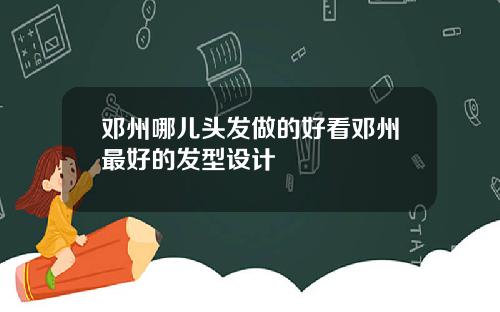 邓州哪儿头发做的好看邓州最好的发型设计