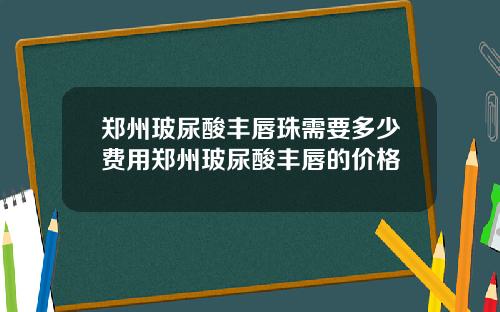 郑州玻尿酸丰唇珠需要多少费用郑州玻尿酸丰唇的价格