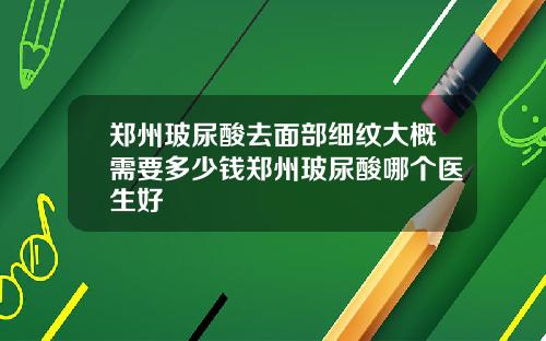 郑州玻尿酸去面部细纹大概需要多少钱郑州玻尿酸哪个医生好