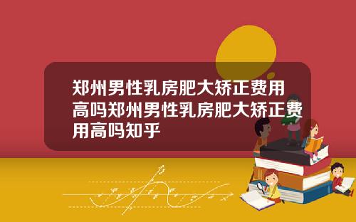 郑州男性乳房肥大矫正费用高吗郑州男性乳房肥大矫正费用高吗知乎